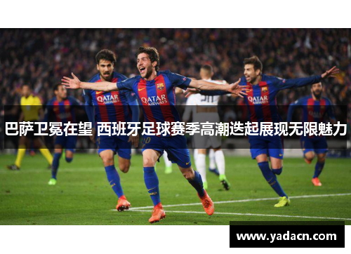 巴萨卫冕在望 西班牙足球赛季高潮迭起展现无限魅力